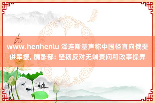 www.henhenlu 泽连斯基声称中国径直向俄提供军援, 酬酢部: 坚韧反对无端责问和政事操弄