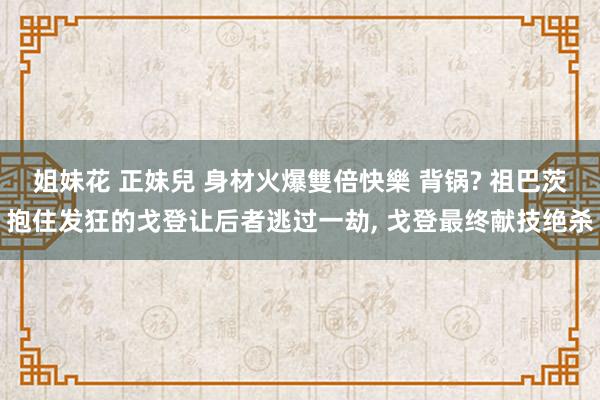 姐妹花 正妹兒 身材火爆雙倍快樂 背锅? 祖巴茨抱住发狂的戈登让后者逃过一劫, 戈登最终献技绝杀