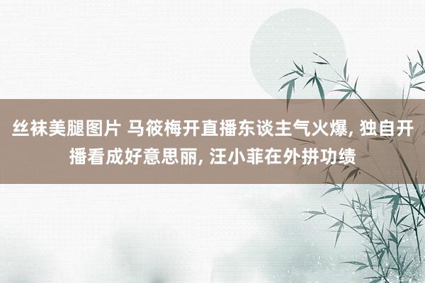 丝袜美腿图片 马筱梅开直播东谈主气火爆, 独自开播看成好意思丽, 汪小菲在外拼功绩