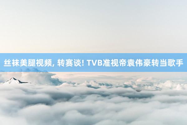丝袜美腿视频, 转赛谈! TVB准视帝袁伟豪转当歌手