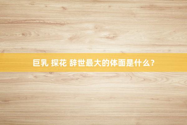 巨乳 探花 辞世最大的体面是什么？