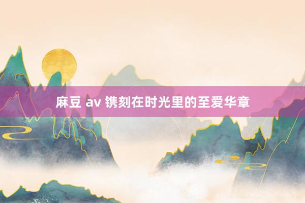 麻豆 av 镌刻在时光里的至爱华章